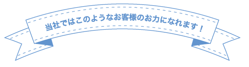 当社ではこのようなお客様のお力になれます！